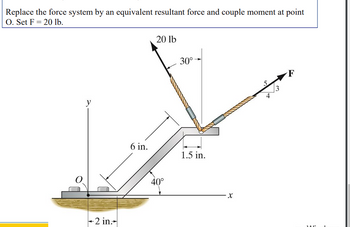 Replace the force system by an equivalent resultant force and couple moment at point
O. Set F= 20 lb.
y
+2 in.
6 in.
20 lb
40°
30°
1.5 in.
X
16
4
3
F
JAC