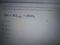 The Iron metal reacts with chlorine gas to form Iron(III) chloride. How many grams
of Iron (III) chloride are obtained when g of chlorine reacts with excess iron
25
2Fe +3C12 (g)
→ 2FEC13
43.33 g
22.93 g
58.03 g
38 15 g
45.77 g
