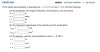 EXERCISE
HINTS:
GETTING STARTED
| 'M STUCK!
If the object-spring system is described by x =
(0.340 m) cos (1.70t), find the following.
(a) the amplitude, the angular frequency, the frequency, and the period
А —
rad/s
f
Hz
%3D
T =
S
(b) the maximum magnitudes of the velocity and the acceleration
m/s
max
a
max
|m/s?
%D
(c) the position, velocity, and acceleration when t = 0.250 s
X =
m
v =
m/s
|m/s²
a =
