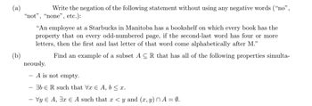 (a)
(b)
Write the negation of the following statement without using any negative words ("no",
"not", "none", etc.):
"An employee at a Starbucks in Manitoba has a bookshelf on which every book has the
property that on every odd-numbered page, if the second-last word has four or more
letters, then the first and last letter of that word come alphabetically after M.”
neously.
-
Find an example of a subset ACR that has all of the following properties simulta-
A is not empty.
bR such that Vx E A, b ≤ x.
- Vy Є A, 3x Є A such that x <y and (x, y) A = 0.