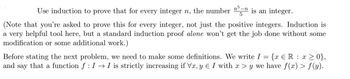 5
Use induction to prove that for every integer n, the number n³-n is an integer.
(Note that you're asked to prove this for every integer, not just the positive integers. Induction is
a very helpful tool here, but a standard induction proof alone won't get the job done without some
modification or some additional work.)
=
{x = R
x>0},
Before stating the next problem, we need to make some definitions. We write I
and say that a function ƒ : I → I is strictly increasing if Vx, y Є I with x > y we have f(x) > f(y).