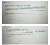 Question 4.
An RLC circuit has a resistance of (2.79x10^2) SN, an inductance of (1.330x10^1)
mH, and a capacitance of (3.6x10^1) nF. At timet 0 the charge on the capacitor is
(3.90x10^1) HC and there is no current flowing. What is the energy stored in the
capacitor after two complete cycles? Express your result in nJ with two significant
figures.
Note: Your answer is assumed to be reduced to the highest power possible.
Your Answer:
x10
Answer
Question 5
A (2.581x10^1)-mH inductor is connected to an AC source of EMF with a frequency
of (4.63x10^2) Hz and a maximum EMF of (2.115x10^1) V. What is the maximum
current expressed in A and with three significant figures.
Note: Your answer is assumed to be reduced to the highest power possible.
Your Answer:
x10
Answer
