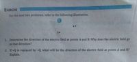 EXERCISE
For the next two problems, refer to the following illustration.
+Q
• A
B.
1. Determine the direction of the electric field at points A and B. Why does the electric field go
to that direction?
2. If +Q is replaced by -Q what will be the direction of the electric field at points A and B?
Explain.
