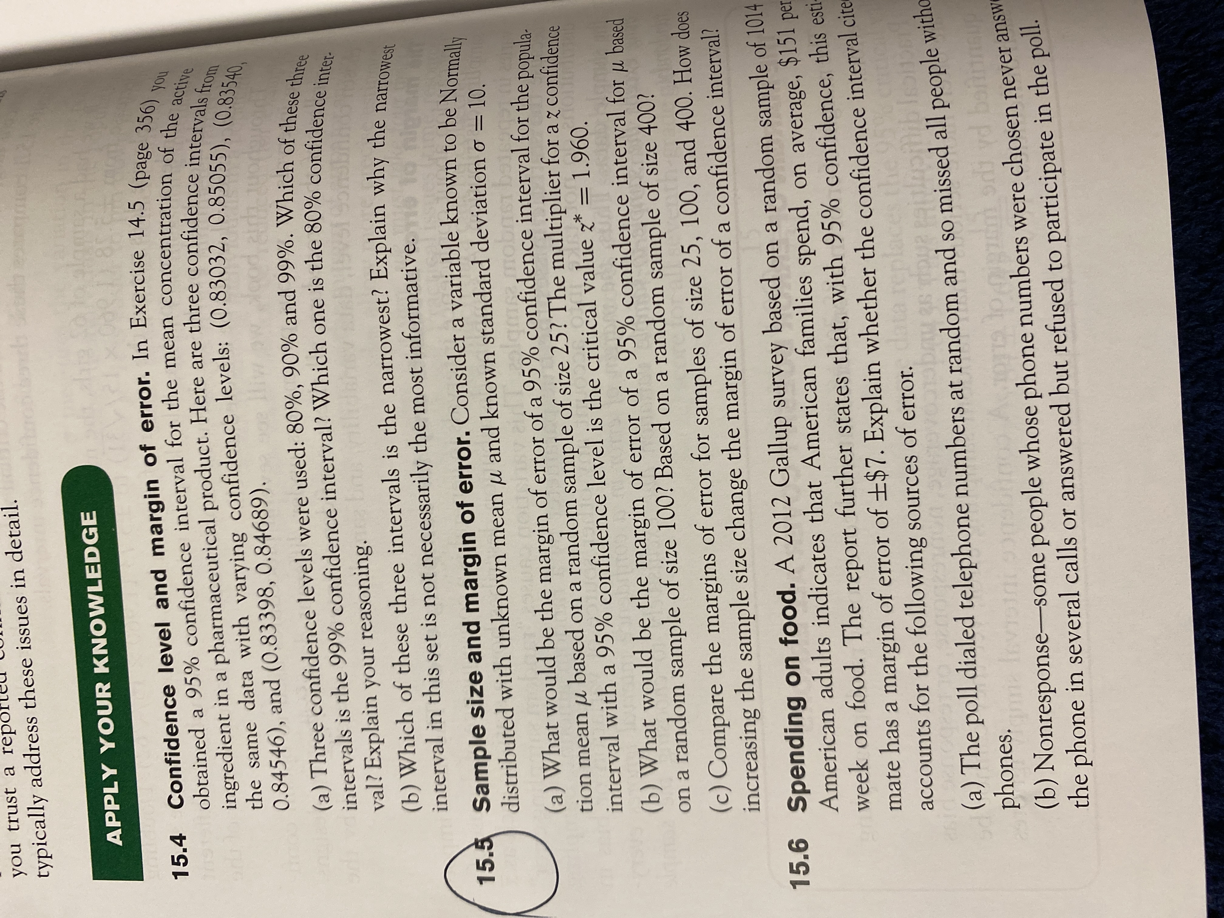 obtained a interval for the of the
15.4 and of In 14.5 (page 356) ,
15.5 of a to be Normally
(a) Three 90% and of these three
intervals is the 99% one is the inter
you trust a repo
typically address these issues in detail.
APPLY YOUR KNOWLEDGE
obtained a 95% confidence interval for the mean concentration of s) you
ingredient in a pharmaceutical product. Here are three confidence inte active
0.84546), and (0.83398, 0.84689).
(a) Three confidence levels were used: 80%, 90% and 99%. Which of these al
intervals is the 99% confidence interval? Which one is the 80% confidence: e
val? Explain your reasoning.
(b) Which of these three intervals is the narrowest? Explain why the narrow
interval in this set is not necessarily the most informative.
15.5 Sample size and margin of error. Consider a variable known to be Normall,
distributed with unknown mean u and known standard deviation o
= 10.
(a) What would be the margin of error of a 95% confidence interval for the ponula
tion mean µ based on a random sample of size 25? The multiplier for a z confidence
interval with a 95% confidence level is the critical value z* = 1.960.
(b) What would be the margin of error of a 95% confidence interval for u based
on a random sample of size 100? Based on a random sample of size 400?
(c) Compare the margins of error for samples of size 25, 100, and 400. How does
increasing the sample size change the margin of error of a confidence interval?
15.6 Spending on food. A 2012 Gallup survey based on a random sample of 1014
American adults indicates that American families spend, on average, $15l per
week on food. The report further states that, with 95% confidence, this esti-
mate has a margin of error of ±$7. Explain whether the confidence interval cite
accounts for the following sources of error.ta replaces t
(a) The poll dialed telephone numbers at random and so missed all people witho
phones.
ma fev
(b) Nonresponse-some people whose phone numbers were chosen never answe
the phone in several calls or answered but refused to participate in the poll.
GLIOT
