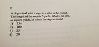 11.
A dog is tied with a rope to a stake in the ground.
The length of the rope is 5 yards. What is the area,
in square yards, in which the dog can roam?
1) 257
2) 10z
3) 25
4) 20
