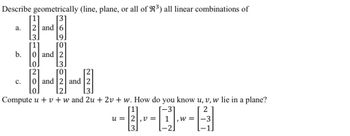 Describe geometrically (line, plane, or all of R³) all linear combinations of
[1] [3]
2 and 6
a.
b.
C.
3.
[1]
9.
ГО
0 and 2
0.
2
3.
0 and 2 and 2
d²2
Compute u + v + w and 2u + 2v + w. How do you know u, v, w lie in a plane?
[1]
31
2
u = 2,v= 1 W =
3
[-2]
-3
1.