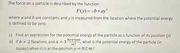 The force on a particle is described by the function:
F(y) = -b+ay+
where a and b are constants and y is measured from the location where the potential energy
is defined to be zero.
c) Find an expression for the potential energy of the particle as a function of its position (v).
d) If b = 2 Newtons and a
what is the potential energy of the particle (in
0.2 m?
=
Newtons
"
m4
Joules) when it is at the position y =
3