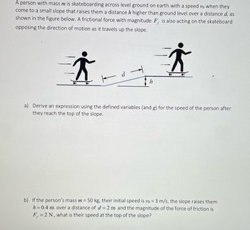 A person with mass m is skateboarding across level ground on earth with a speed vo when they
come to a small slope that raises them a distance h higher than ground level over a distance d, as
shown in the figure below. A frictional force with magnitude F, is also acting on the skateboard
opposing the direction of motion as it travels up the slope.
i
●)
d →
i
●)
●)
a) Derive an expression using the defined variables (and g) for the speed of the person after
they reach the top of the slope.
b) If the person's mass m = 50 kg, their initial speed is vo = 3 m/s, the slope raises them
h = 0.4 m over a distance of d = 2 m and the magnitude of the force of friction is
F, = 2 N, what is their speed at the top of the slope?