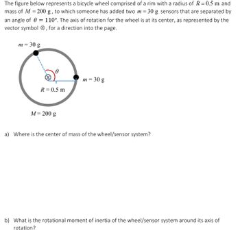 The figure represents a bicycle wheel composed of a rim with a radius of \( R = 0.5 \, \text{m} \) and mass of \( M = 200 \, \text{g} \). Two additional sensors of mass \( m = 30 \, \text{g} \) each have been added, positioned at an angle of \( \theta = 110^\circ \). The axis of rotation is at the center of the wheel, indicated by the vector symbol \( \otimes \), suggesting the direction into the page.

In the diagram, the wheel consists of:

- A circular rim with a marked radius \( R = 0.5 \, \text{m} \).
- Two sensors with mass \( m = 30 \, \text{g} \) each, attached to the rim at the specified angle \( \theta \).

Questions:
a) Where is the center of mass of the wheel/sensor system?

b) What is the rotational moment of inertia of the wheel/sensor system around its axis of rotation?