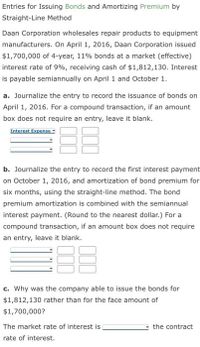 Entries for Issuing Bonds and Amortizing Premium by
Straight-Line Method
Daan Corporation wholesales repair products to equipment
manufacturers. On April 1, 2016, Daan Corporation issued
$1,700,000 of 4-year, 11% bonds at a market (effective)
interest rate of 9%, receiving cash of $1,812,130. Interest
is payable semiannually on April 1 and October 1.
a. Journalize the entry to record the issuance of bonds on
April 1, 2016. For a compound transaction, if an amount
box does not require an entry, leave it blank.
Interest Expense-
b. Journalize the entry to record the first interest payment
on October 1, 2016, and amortization of bond premium for
six months, using the straight-line method. The bond
premium amortization is combined with the semiannual
interest payment. (Round to the nearest dollar.) For a
compound transaction, if an amount box does not require
an entry, leave it blank.
c. Why was the company able to issue the bonds for
$1,812,130 rather than for the face amount of
$1,700,000?
The market rate of interest is
the contract
rate of interest.
