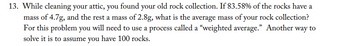 13. While cleaning your attic, you found your old rock collection. If 83.58% of the rocks have a
mass of 4.7g, and the rest a mass of 2.8g, what is the average mass of your rock collection?
For this problem you will need to use a process called a "weighted average." Another way to
solve it is to assume you have 100 rocks.