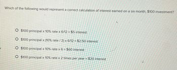 Which of the following would represent a correct calculation of interest earned on a six month, $100 investment?
O $100 principal x 10% rate x 6/12 = $5 interest
O $100 principal x (10% rate / 2) x 6/12 = $2.50 interest
O $100 principal x 10% rate x 6 = $60 interest
O $100 principal x 10% rate x 2 times per year = $20 interest