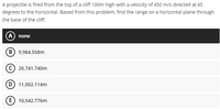 A projectile is fired from the top of a cliff 100m high with a velocity of 450 m/s directed at 45
degrees to the horizontal. Based from this problem, find the range on a horizontal plane through
the base of the cliff.
A none
B) 9,984.558m
C) 20,741.740m
D) 11,002.114m
(E) 10,542.776m
