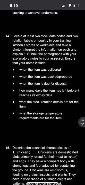 5:19
cooking to achieve tenderness.
14. Locate at least two stock date codes and two
rotation labels on poultry in your training
kitchen's stores or workplace and take a
photo. Interpret the information on each and
explain it. Submit the photographs with your
explanatory notes to your assessor. Ensure
that your notes include:
when the item was delivered
when the item was packed/prepared
when the item is due for disposal
how many days the item has left before it
reaches its expiry date
what the stock rotation details are for the
item
what the storage temperature
requirements are for the item.
15. Describe the essential characteristics of:
1. chicken; Chickens are domesticated
birds primarily raised for their meat (chicken)
and eggs. They have a compact body with
strong legs and feet adapted for scratching
the ground. Chickens are omnivorous,
feeding on grains, insects, and plants. They
have a wide range of plumage colors and
patterns, depending on the breed.