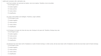 Justify each conclusion with a derivation rule.
(a) If Joe is artistic, he must also be creative. Joe is not creative. Therefore, Joe is not artistic.
O De Morgan's Laws
O double negation
O modus ponens
O modus tollens
O simplification
(b) Lingli is both athletic and intelligent. Therefore, Lingli is athletic.
O De Morgan's Laws
O double negation
O modus ponens
O modus tollens
O simplification
(c) If Monique is 18 years old, then she may vote. Monique is 18 years old. Therefore, Monique may vote.
O De Morgan's Laws
O double negation
O modus ponens
O modus tollens
O simplification
(d) Marianne has never been north of Saskatoon or south of Santo Domingo. In other words, she has never been north of Saskatoon and she has never been south of Santo Domingo.
O De Morgan's Laws
O double negation
O modus ponens
O modus tollens
O simplification