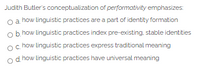 Judith Butler's conceptualization of performativity emphasizes
oa how linguistic practices are a part of identity formation
b. how linguistic practices index pre-existing, stable identities
oc how linguistic practices express traditional meaning
o d how linguistic practices have universal meaning
