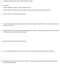 1.
List the four variables or factors that can affect the rate of reaction.
2.
The reaction
31-(aq) + H3ASO4(aq) + 2H*(aq) → 13-(aq) + H3AS03(aq) + H20(1)
is found to be first order with respect to each of the reactants. Write the rate law. What is the overall order?
3.
What is a "half-life". Why is this concept important?
4.
The rate of a reaction is quadrupled when the concentration of one reactant is doubled. What is the order of the reaction with
respect to this reactant?
5.
Examine the structures of the dyes discussed in the background information. What structural features to all of the dyes share?
Point this feature out on the insect extract Cochineal.
6.
Explain how bleach works to decolorize these dyes?
7.
Do you think that al food dyes will react at the same rate, or will the rates be different? Explain why you think this?
8.
What will we monitor to determine the rate of a reaction? In other words, what observations will we make and what what
measurements will we take?
