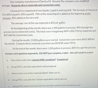 Our company manufactures Chemical X. Assume the company uses weighted
average. Separate direct materials and conversion costs,
Chemical X is comprised of two liquids, Liquid A and Liquid B. The formula of Chemical
Xis 60% Liquid A, 40% Liquid B. 70% of the mixed liquid is added at the beginning of the
process: 30% added at the very end.
The average cost of the raw materials is $35 per gallon.
At the beginning of the month, there was 1,500 gallons in process, 40% through the
process (as to conversion costs). The total costs in beginning WIP is $36,750 for materials and
$97,440 for conversion costs.
During the month, 15,000 gallons were started. Conversion costs were $455,400 for
the month. Compute direct material costs (hint use DM EUP under FIFO).
At the end of the month, there were 1,200 gallons in process, 80% through the process.
Answer each question separately. DO NOT just complete a table - this will result in a zero!
How many units were started AND completed? Completed?
a.
b. Using FIFO, calculate equivalent units produced
C.
What is the cost of the material added? (hint: use b.).
d. Using FIFO, calculate the cost per equivalent unit produced.
e. Using FIFO, what is the journal entry for the transferred to finished goods?
