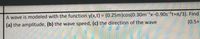 A wave is modeled with the function y(x,t) = (0.25m)cos(0.30m x-0.90s-1t+r/3). Find
(0.5+
(a) the amplitude, (b) the wave speed, (c) the direction of the wave
