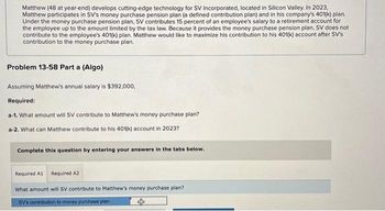 Matthew (48 at year-end) develops cutting-edge technology for SV Incorporated, located in Silicon Valley. In 2023,
Matthew participates in SV's money purchase pension plan (a defined contribution plan) and in his company's 401(k) plan.
Under the money purchase pension plan, SV contributes 15 percent of an employee's salary to a retirement account for
the employee up to the amount limited by the tax law. Because it provides the money purchase pension plan, SV does not
contribute to the employee's 401(k) plan. Matthew would like to maximize his contribution to his 401(k) account after SV's
contribution to the money purchase plan.
Problem 13-58 Parta (Algo)
Assuming Matthew's annual salary is $392,000,
Required:
a-1. What amount will SV contribute to Matthew's money purchase plan?
a-2. What can Matthew contribute to his 401(k) account in 2023?
Complete this question by entering your answers in the tabs below.
Required A1 Required A2
What amount will SV contribute to Matthew's money purchase plan?
SV's contribution to money purchase plan