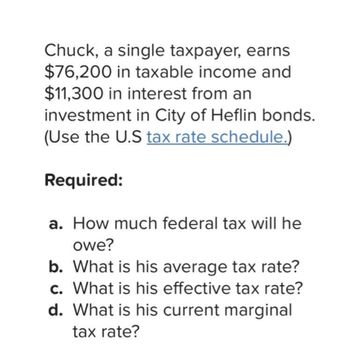 Chuck, a single taxpayer, earns
$76,200 in taxable income and
$11,300 in interest from an
investment in City of Heflin bonds.
(Use the U.S tax rate schedule.)
Required:
a. How much federal tax will he
owe?
b. What is his average tax rate?
c. What is his effective tax rate?
d. What is his current marginal
tax rate?