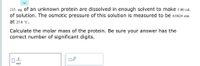 215. mg of an unknown protein are dissolved in enough solvent to make 5.00 mL
of solution. The osmotic pressure of this solution is measured to be 0.0624 atm
at 25.0 °C.
Calculate the molar mass of the protein. Be sure your answer has the
correct number of significant digits.
g
x10
mol
