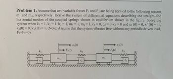 Problem 1: Assume that two variable forces F₁ and F2 are being applied to the following masses
m₁ and m2, respectively. Derive the system of differential equations describing the straight-line
horizontal motion of the coupled springs shown in equilibrium shown in the figure. Solve the
system when k₁ = 1, k2 = 1, k3 = 1, m₁ = 1, m2 = 1, C₁ = 0, C2 = 0, C3 = 0 and x₁ (0) = 0, x'ı (0) = -1,
X2(0)=0, x'2(O) = 1. (Note: Assume that the system vibrates free without any periodic driven load,
F₁-F₂=0)
x₁ (1)
x₂ (1)
C₁
m₁
F₁(t)
k₂
www
C₂
m₂
> F₂(1)
k₂
www
C₁