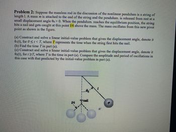 Problem 2: Suppose the massless rod in the discussion of the nonlinear pendulum is a string of
length 1. A mass m is attached to the end of the string and the pendulum. is released from rest at a
small displacement angle 00> 0. When the pendulum. reaches the equilibrium position, the string
hits a nail and gets caught at this point 1/4 above the mass. The mass oscillates from this new pivot
point as shown in the figure.
(a) Construct and solve a linear initial-value problem that gives the displacement angle, denote it
01(t), for 0 <t< T, where T represents the time when the string first hits the nail.
(b) Find the time T in part (a).
(c) Construct and solve a linear initial-value problem that gives the displacement angle, denote it
02(t), for t2T, where T' is the time in part (a). Compare the amplitude and period of oscillations in
this case with that predicted by the initial-value problem in part (a).
00
nail
14