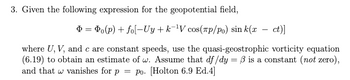 3. Given the following expression for the geopotential field,
Þ= Po(p) + fo[-Uy+k-¹V cos(лp/po) sin k(x ct)]
where U, V, and c are constant speeds, use the quasi-geostrophic vorticity equation
(6.19) to obtain an estimate of w. Assume that df/dy= 3 is a constant (not zero),
and that w vanishes for p = po. [Holton 6.9 Ed.4]