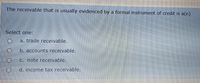 The receivable that is usually evidenced by a formal instrument of credit is a(n)
Select one:
a. trade receivable.
b. accounts receivable.
C. note receivable.
d. income tax receivable.
