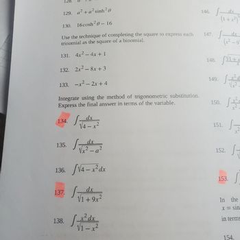 ## Completing the Square and Trigonometric Substitution

### Completing the Square
Use the technique of completing the square to express each trinomial as the square of a binomial.

131. \(4x^2 - 4x + 1\)

132. \(2x^2 - 8x + 3\)

133. \(-x^2 - 2x + 4\)

### Trigonometric Substitution
Integrate using the method of trigonometric substitution. Express the final answer in terms of the variable.

134. \(\int \frac{dx}{\sqrt{4 - x^2}}\)

135. \(\int \frac{dx}{\sqrt{x^2 - a^2}}\)

136. \(\int \sqrt{4 - x^2} \, dx\)

137. \(\int \frac{dx}{\sqrt{1 + 9x^2}}\)

138. \(\int \frac{x^2 \, dx}{\sqrt{1 - x^2}}\)

There are no graphs or diagrams included in this content. Some exercises are highlighted in color, which might indicate their importance or that they are to be given special attention in solving.