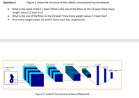 Question 6
: Figure 3 shows the structure of the LeNet5 convolutional neural network.
What is the name of the C1 layer? What is the size of the filters of the C1 layer? How many
weight values C1 layer has?
What is the size of the filters in the C3 layer? How many weight values C3 layer has?"
How many weight values C5 and F6 layers each has, respectively
Cl: 6x28x28
S2 6x14x14
С3: 16х10х10
C5: 120
S4: 16x5x5
F6: 84
input image:
32х32
RBF output: 10
Figure 3: LeNet5 Convolutional Neural Network
