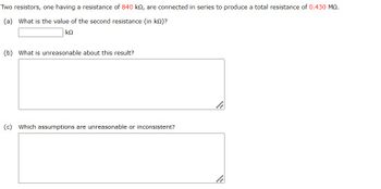 Two resistors, one having a resistance of 840 kn, are connected in series to produce a total resistance of 0.430 MQ.
(a) What is the value of the second resistance (in ko)?
ΚΩ
(b) What is unreasonable about this result?
(c) Which assumptions are unreasonable or inconsistent?
li