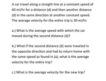 A car travel along a straight line at a constant speed of
60 mi/hr for a distance (d) and then another distance
(d) in the same direction at another constant speed.
The average velocity for the entire trip is 30 mi/hr.
a.) What is the average speed with which the car
moved during the second distance (d)?
b.) What if the second distance (d) were traveled in
the opposite direction and had to return home with
the same speed as found in (a), what is the average
velocity for the entire trip?
c.) What is the average velocity for the new trip?