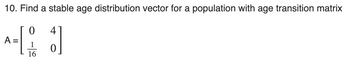 10. Find a stable age distribution vector for a population with age transition matrix
0
4
A-[1]
=
0
16