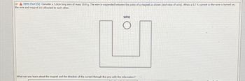 509% Part (b) Consider a 5.0om long wire of mass 10.0 g. The wire is suspended between the poles of a magnet as shown (end view of wire). When a 0.7 A current in the wire is turned on,
the wire and magnet are attracted to each other.
wire
What can you learn about the magnet and the direction of the current through the wire with this information?