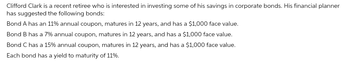 Clifford Clark is a recent retiree who is interested in investing some of his savings in corporate bonds. His financial planner
has suggested the following bonds:
Bond A has an 11% annual coupon, matures in 12 years, and has a $1,000 face value.
Bond B has a 7% annual coupon, matures in 12 years, and has a $1,000 face value.
Bond C has a 15% annual coupon, matures in 12 years, and has a $1,000 face value.
Each bond has a yield to maturity of 11%.