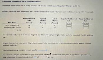 6. The Fisher effect and the cost of unexpected inflation
Suppose the nominal interest rate on savings accounts is 12% per year, and both actual and expected inflation are equal to 5%.
Complete the first row of the table by filling in the expected real interest rate and the actual real interest rate before any change in the money supply.
Time Period
Before increase in MS.
Immediately after increase
in MS
Nominal Interest
Rate
(Percent)
12
12
Expected
Inflation
(Percent)
5
5
Actual
Inflation
(Percent)
S
10
The unanticipated change in inflation arbitranly benefits
Expected Real Interest
Rate
(Percent)
Actual Real Interest
Rate
(Percent)
Now suppose the Fed unexpectedly increases the growth rate of the money supply, causing the inflation rate to rise unexpectedly from 5% to 10% per
year.
Complete the second row of the table by filling in the expected and actual real interest rates on savings accounts immediately after the increase
the money supply (MS).
Now consider the long-run impact of the change in money growth and inflation. According to the Fisher effect, as expectations adjust to the new,
higher inflation rate, the nominal interest rate will to
% per year.