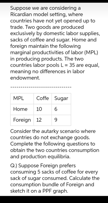 Suppose we are considering a
Ricardian model setting, where
countries have not yet opened up to
trade. Two goods are produced
exclusively by domestic labor supplies,
sacks of coffee and sugar. Home and
foreign maintain the following
marginal productivities of labor (MPL)
in producing products. The two
countries labor pools L = 35 are equal,
meaning no differences in labor
endowment.
Coffe Sugar
6
9
MPL
Home 10
Foreign 12
Consider the autarky scenario where
countries do not exchange goods.
Complete the following questions to
obtain the two countries consumption
and production equilibria.
Q.) Suppose Foreign prefers
consuming 5 sacks of coffee for every
sack of sugar consumed. Calculate the
consumption bundle of Foreign and
sketch it on a PPF graph.