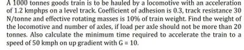 A 1000 tonnes goods train is to be hauled by a locomotive with an acceleration
of 1.2 kmphps on a level track. Coefficient of adhesion is 0.3, track resistance 30
N/tonne and effective rotating masses is 10% of train weight. Find the weight of
the locomotive and number of axles, if load per axle should not be more than 20
tonnes. Also calculate the minimum time required to accelerate the train to a
speed of 50 kmph on up gradient with G = 10.