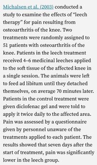 Michalsen et al. (2003) conducted a
study to examine the effects of "leech
therapy" for pain resulting from
osteoarthritis of the knee. Two
treatments were randomly assigned to
51 patients with osteoarthritis of the
knee. Patients in the leech treatment
received 4-6 medicinal leeches applied
to the soft tissue of the affected knee in
a single session. The animals were left
to feed ad libitum until they detached
themselves, on average 70 minutes later.
Patients in the control treatment were
given diclofenac gel and were told to
apply it twice daily to the affected area.
Pain was assessed by a questionnaire
given by personnel unaware of the
treatments applied to each patient. The
results showed that seven days after the
start of treatment, pain was significantly
lower in the leech group.
