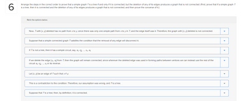 6
Arrange the steps in the correct order to prove that a simple graph T is a tree if and only if it is connected, but the deletion of any of its edges produces a graph that is not connected. (First, prove that if a simple graph T
is a tree, then it is connected and the deletion of any of its edges produces a graph that is not connected, and then prove the converse of it.)
Rank the options below.
Now, Twith {x,y) deleted has no path from x to y, since there was only one simple path from x to y in T, and the edge itself was it. Therefore, the graph with (x, y) deleted is not connected.
Suppose that a simple connected graph 7 satisfies the condition that the removal of any edge will disconnect it.
If T is not a tree, then it has a simple circuit, say, X₁, X2, ..., X₁, X1.
If we delete the edge [xr, x₁) from T, then the graph will remain connected, since wherever the deleted edge was used in forming paths between vertices we can instead use the rest of the
circuit x₁, x2, ..., Xr or its reverse.
Let {x, y) be an edge of Tsuch that x #y.
This is a contradiction to the condition. Therefore, our assumption was wrong, and T is a tree.
Suppose that T is a tree; then, by definition, it is connected.