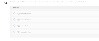 14
A complete m-ary tree is a full m-ary tree in which every leaf is at the same level. How many vertices and how many leaves does a complete m-ary tree of height h have?
Multiple Choice
m+¹+1 vertices and mh+1 leaves
m+1
mh+1+1
m
vertices and m¹+1 leaves
m+¹-1 vertices and m¹ leaves
m-1
m-1-1 vertices and mh-1 leaves
m