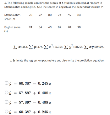 6. The following sample contains the scores of 6 students selected at random in
Mathematics and English. Use the scores in English as the dependent variable Y.
Mathematics
score (X)
English score
(Y)
ŷ
Oŷ
ŷ
ŷ
=
a. Estimate the regression parameters and also write the prediction equation.
=
70 92 80
=
=
74 84 63 87
Σ x=464, Σ y=476, Σ x²=36354, Σy²=38254, Σxy-36926.
60.387 0.245 x
74 65
57.897 +0.408 x
57.897 0.408 x
78
60.387 + 0.245 x
83
90