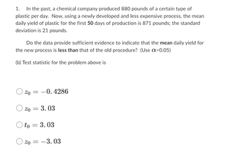 1. In the past, a chemical company produced 880 pounds of a certain type of
plastic per day. Now, using a newly developed and less expensive process, the mean
daily yield of plastic for the first 50 days of production is 871 pounds; the standard
deviation is 21 pounds.
Do the data provide sufficient evidence to indicate that the mean daily yield for
the new process is less than that of the old procedure? (Use α=0.05)
(b) Test statistic for the problem above is
20 -0.4286
=
20 = 3.03
Oto = 3.03
20 = -3.03