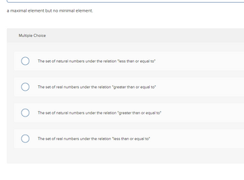 a maximal element but no minimal element.
Multiple Choice
O
The set of natural numbers under the relation "less than or equal to"
The set of real numbers under the relation "greater than or equal to"
The set of natural numbers under the relation "greater than or equal to"
The set of real numbers under the relation "less than or equal to"