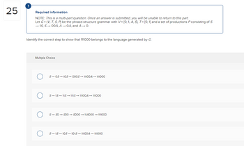 25
!
Required information
NOTE: This is a multi-part question. Once an answer is submitted, you will be unable to return to this part.
Let G=(V, T, S, P) be the phrase-structure grammar with V= {0, 1, A, S), T = [0, 1] and a set of productions P consisting of S
→ 1S, S→ 00A, A → OA, and A → 0.
Identify the correct step to show that 111000 belongs to the language generated by G.
Multiple Choice
S→ OS 10S 000S-11100A → 111000
S→15 11S→ 111S→ 11100A → 111000
S→ SO → SOO → S000114000 → 111000
S→ 1S 10S→ 1015 → 11100A → 111000