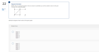 22
Part 1 of 2
Required information
NOTE: This is a multi-part question. Once an answer is submitted, you will be unable to return to this part.
Consider the undirected graph.
b
a
Identify the degree of each vertex of the given graph.
Multiple Choice
deg(a) = 2
deg(b) = 4
deg(c) = 1
deg(d) = 0
deg(e) = 2
deg(=3
deg(a) = 3
deg(b) = 4
d
deg(c) = 2
deg(d) = 0
deg(e) = 2
deg(= 4