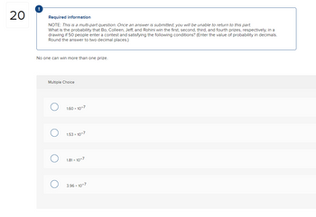 20
Required information
NOTE: This is a multi-part question. Once an answer is submitted, you will be unable to return to this part.
What is the probability that Bo, Colleen, Jeff, and Rohini win the first, second, third, and fourth prizes, respectively, in a
drawing if 50 people enter a contest and satisfying the following conditions? (Enter the value of probability in decimals.
Round the answer to two decimal places.)
No one can win more than one prize.
Multiple Choice
1.60 x 10-7
1.53 x 10-7
1.81 x 10-7
3.96 x 10-7