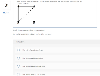 31
Part 1 of 2
NOTE: This is a multi-part question. Once an answer is submitted, you will be unable to return to this part.
Consider the graph.
a
b
□
Identify the true statement about the graph shown.
(You must provide an answer before moving to the next part.)
Multiple Choice
It has both multiple edges and loops.
It has no multiple edges and no loops.
It has no multiple edges, but it has loops.
It has multiple edges, but it has no loops.